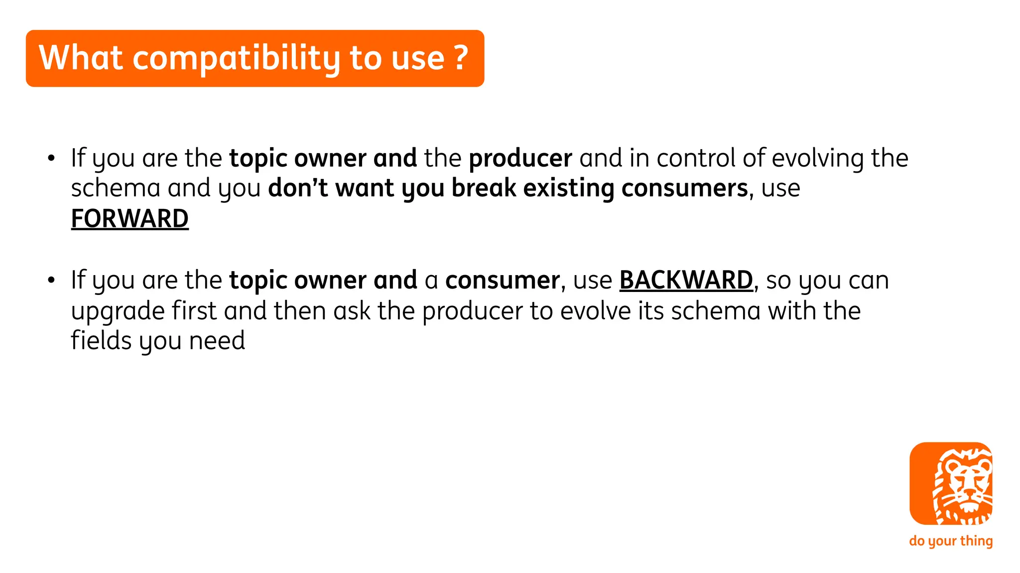 What compatibility to use ?
• If you are the topic owner and the producer and in control of evolving the
schema and you don’t want you break existing consumers, use
FORWARD
• If you are the topic owner and a consumer, use BACKWARD, so you can
upgrade first and then ask the producer to evolve its schema with the
fields you need
 