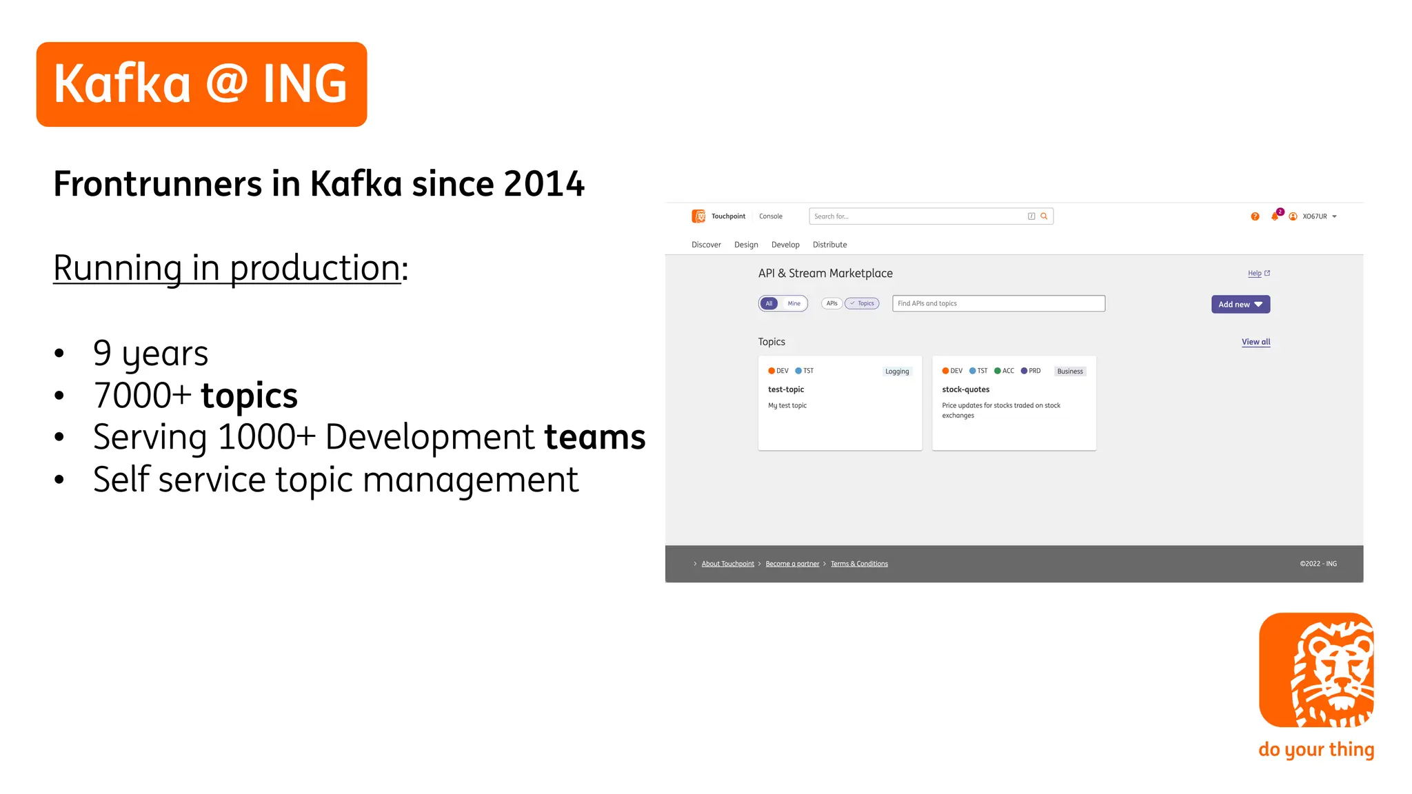 Kafka @ ING
Frontrunners in Kafka since 2014
Running in production:
• 9 years
• 7000+ topics
• Serving 1000+ Development teams
• Self service topic management
 