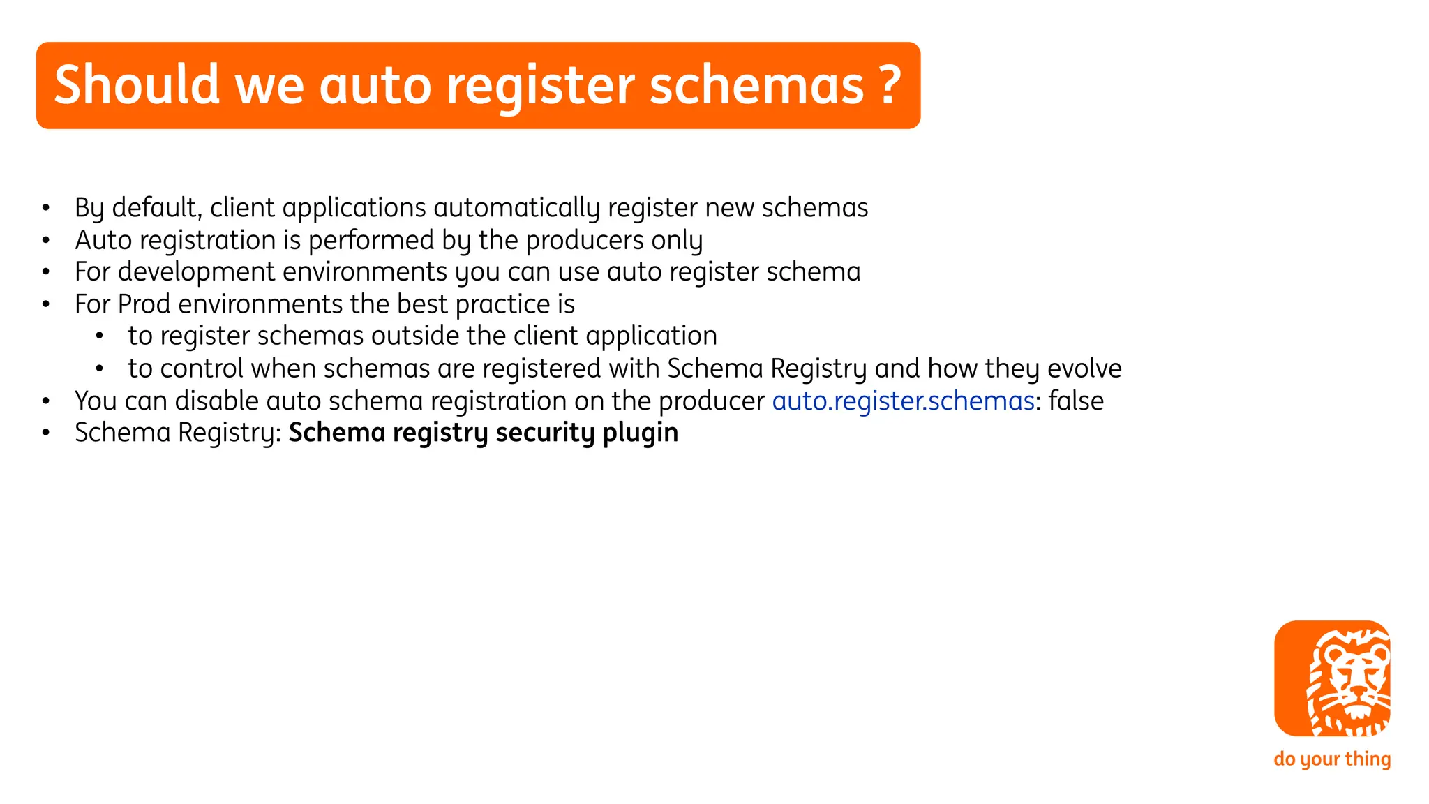 Should we auto register schemas ?
• By default, client applications automatically register new schemas
• Auto registration is performed by the producers only
• For development environments you can use auto register schema
• For Prod environments the best practice is
• to register schemas outside the client application
• to control when schemas are registered with Schema Registry and how they evolve
• You can disable auto schema registration on the producer auto.register.schemas: false
• Schema Registry: Schema registry security plugin
 