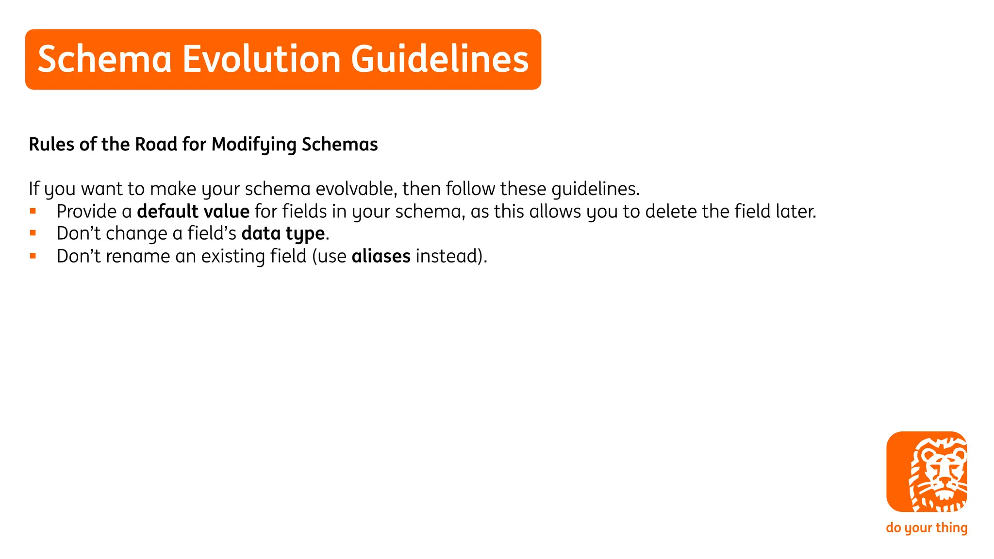 Schema Evolution Guidelines
Rules of the Road for Modifying Schemas
If you want to make your schema evolvable, then follow these guidelines.
§ Provide a default value for fields in your schema, as this allows you to delete the field later.
§ Don’t change a field’s data type.
§ Don’t rename an existing field (use aliases instead).
 