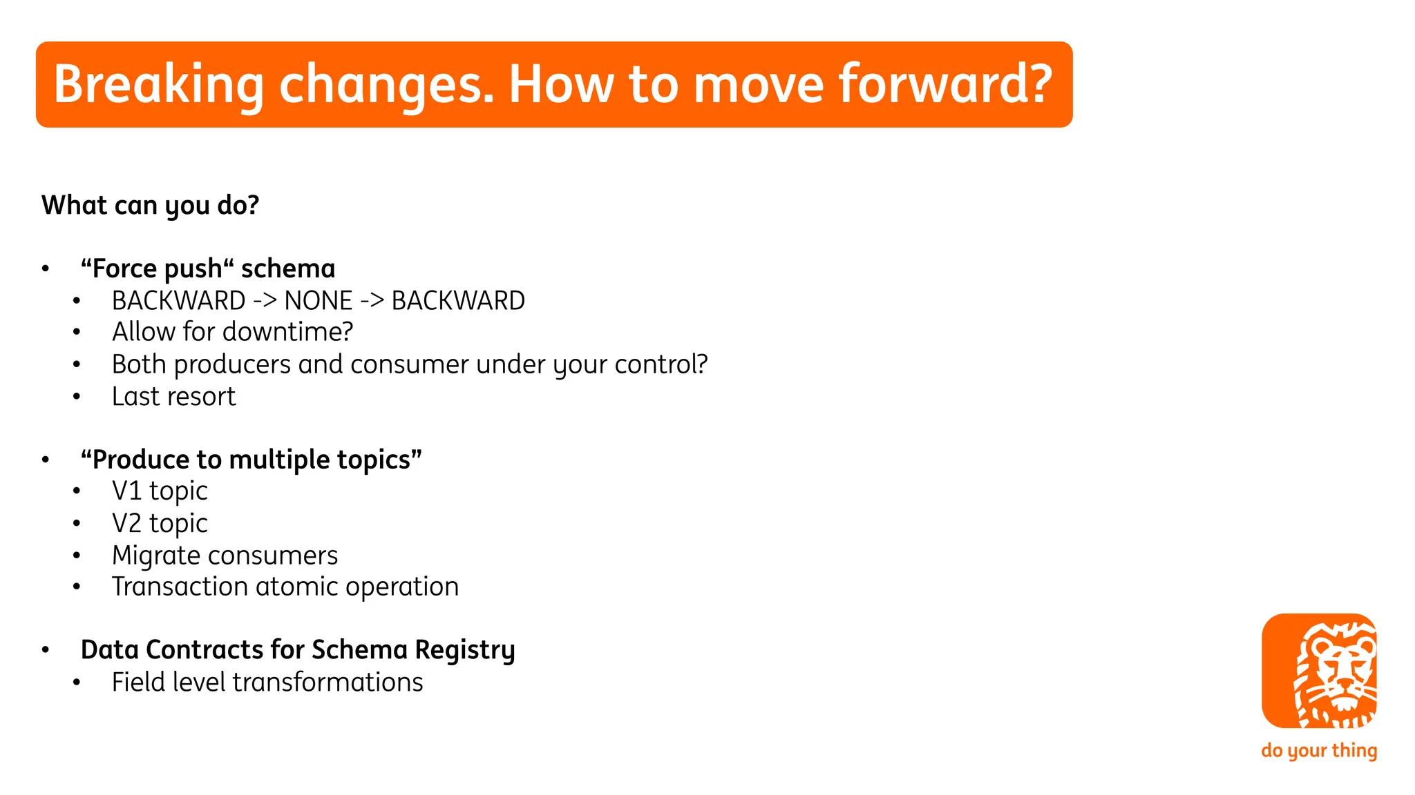 Breaking changes. How to move forward?
What can you do?
• “Force push“ schema
• BACKWARD -> NONE -> BACKWARD
• Allow for downtime?
• Both producers and consumer under your control?
• Last resort
• “Produce to multiple topics”
• V1 topic
• V2 topic
• Migrate consumers
• Transaction atomic operation
• Data Contracts for Schema Registry
• Field level transformations
 