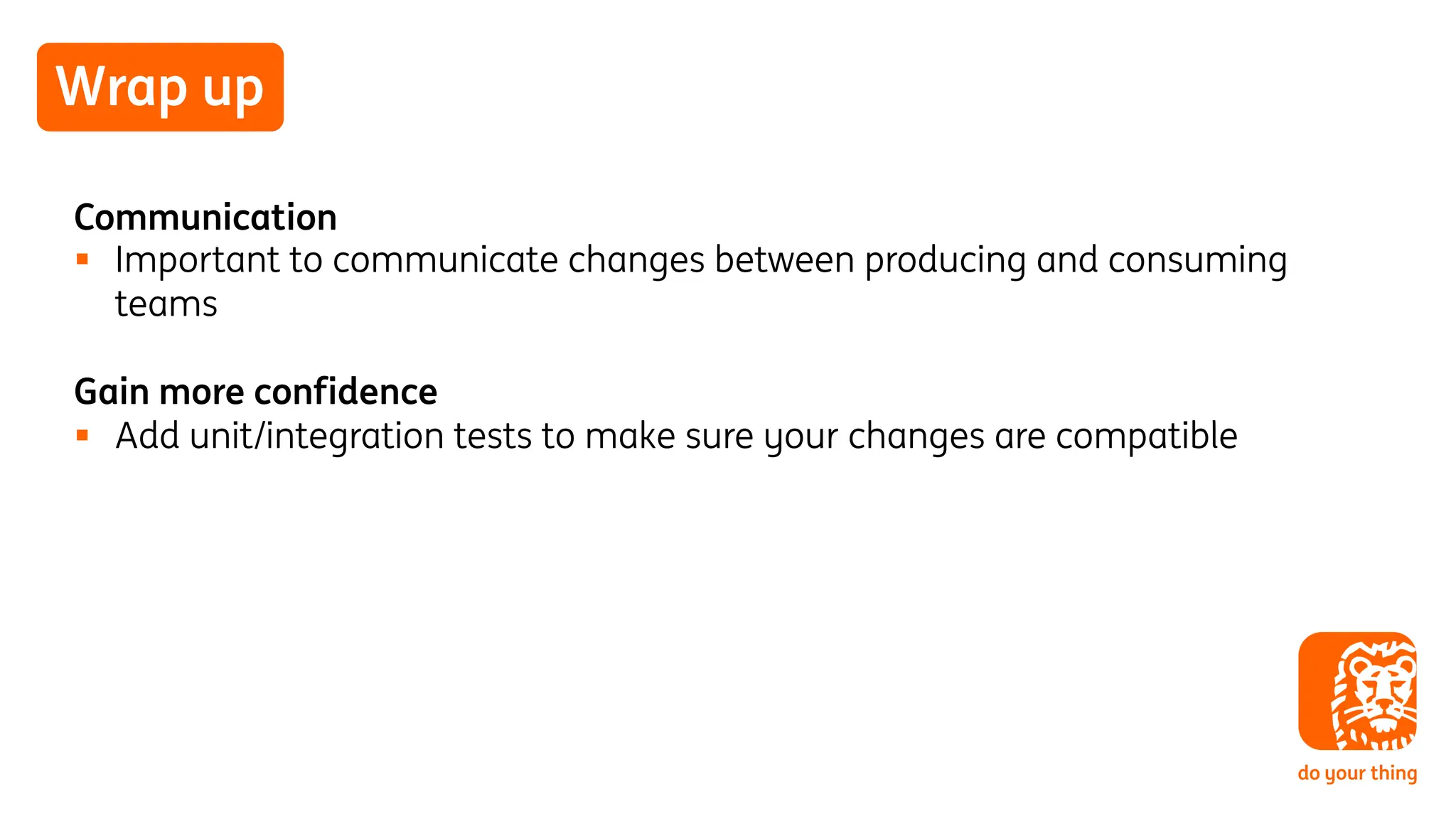 Wrap up
Communication
§ Important to communicate changes between producing and consuming
teams
Gain more confidence
§ Add unit/integration tests to make sure your changes are compatible
 