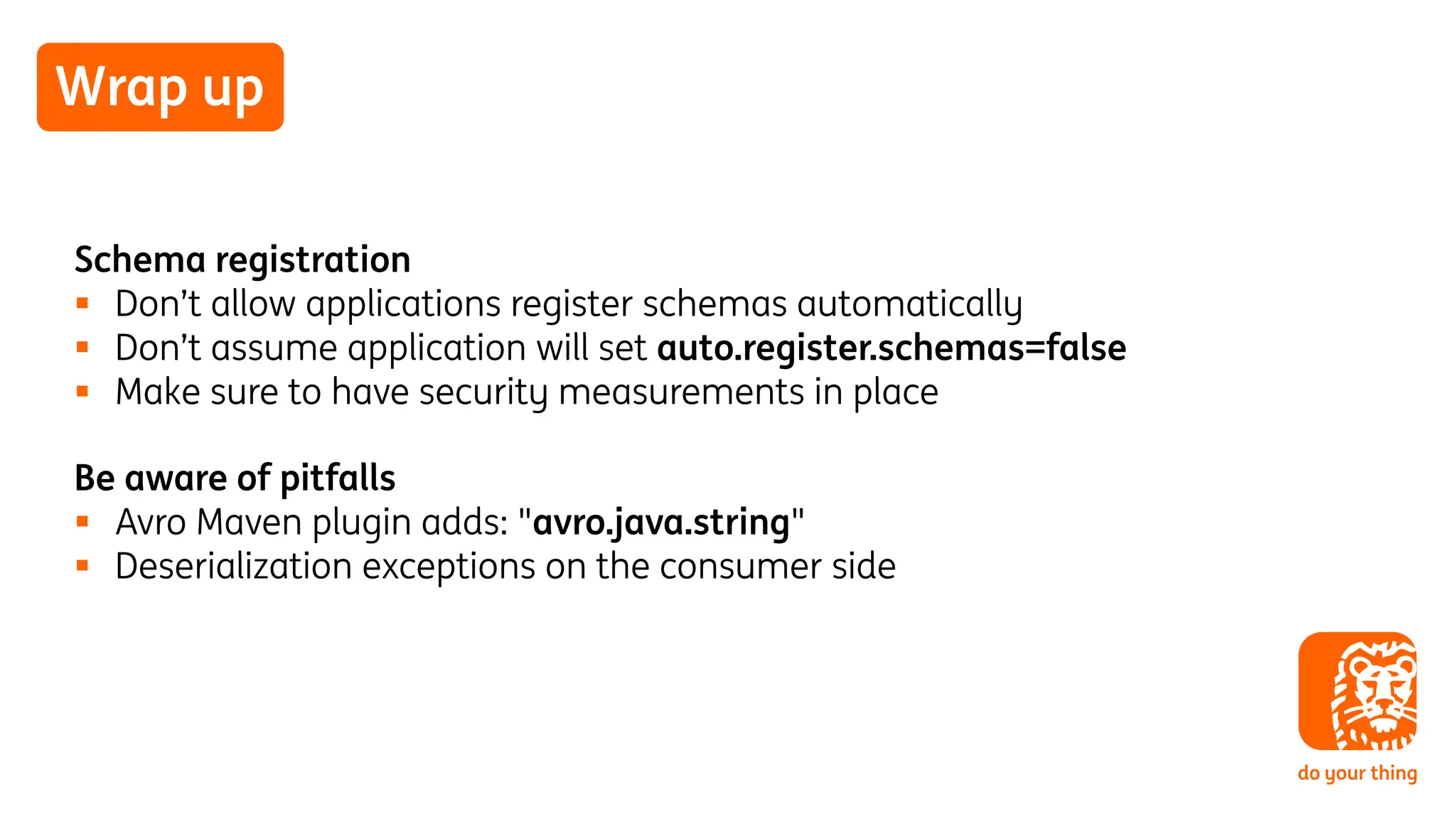 Wrap up
Schema registration
§ Don’t allow applications register schemas automatically
§ Don’t assume application will set auto.register.schemas=false
§ Make sure to have security measurements in place
Be aware of pitfalls
§ Avro Maven plugin adds: "avro.java.string"
§ Deserialization exceptions on the consumer side
 