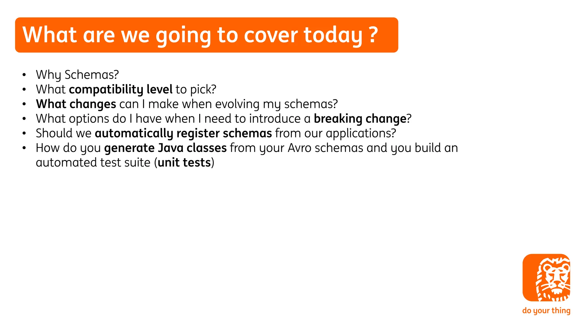 What are we going to cover today ?
• Why Schemas?
• What compatibility level to pick?
• What changes can I make when evolving my schemas?
• What options do I have when I need to introduce a breaking change?
• Should we automatically register schemas from our applications?
• How do you generate Java classes from your Avro schemas and you build an
automated test suite (unit tests)
 