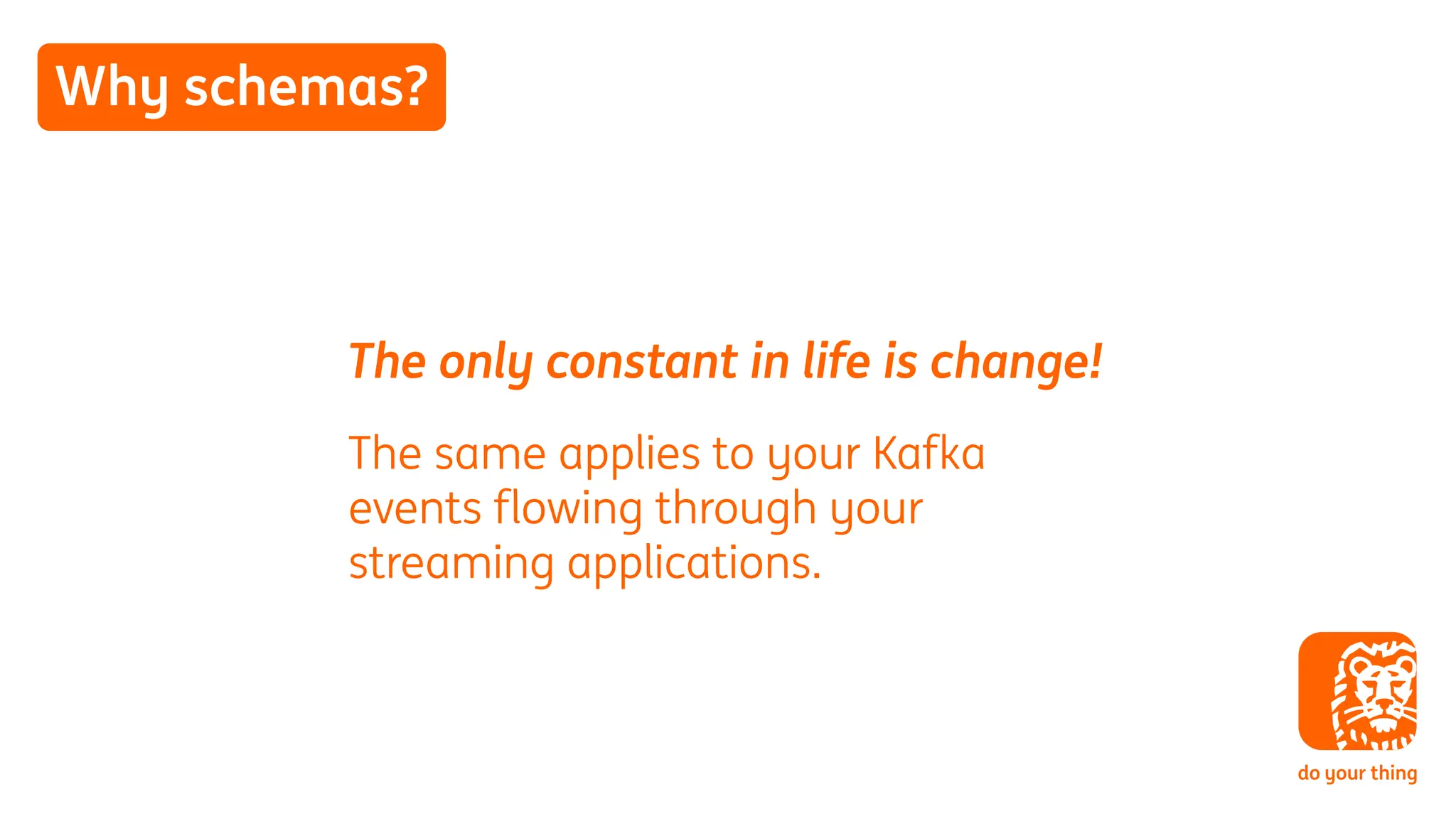 Why schemas?
The only constant in life is change!
The same applies to your Kafka
events flowing through your
streaming applications.
 