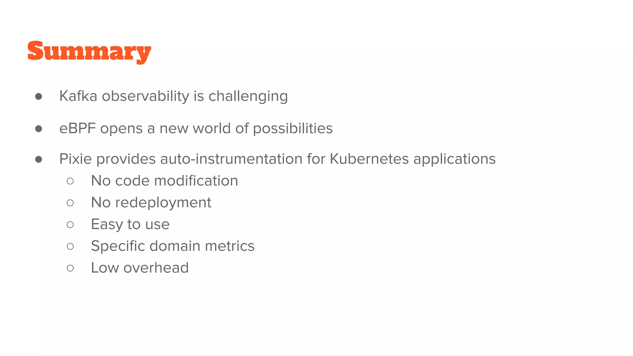 Summary
● Kafka observability is challenging
● eBPF opens a new world of possibilities
● Pixie provides auto-instrumentation for Kubernetes applications
○ No code modification
○ No redeployment
○ Easy to use
○ Specific domain metrics
○ Low overhead
