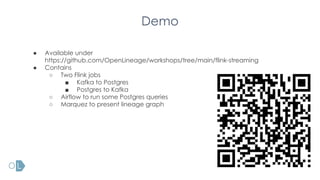 Demo
● Available under
https://github.com/OpenLineage/workshops/tree/main/flink-streaming
● Contains
○ Two Flink jobs
■ Kafka to Postgres
■ Postgres to Kafka
○ Airflow to run some Postgres queries
○ Marquez to present lineage graph
 