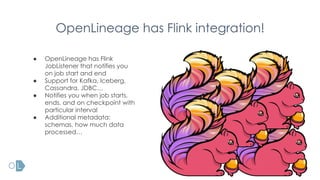 OpenLineage has Flink integration!
● OpenLineage has Flink
JobListener that notifies you
on job start and end
● Support for Kafka, Iceberg,
Cassandra, JDBC…
● Notifies you when job starts,
ends, and on checkpoint with
particular interval
● Additional metadata:
schemas, how much data
processed…
 