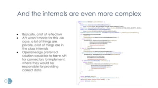 And the internals are even more complex
● Basically, a lot of reflection
● API wasn’t made for this use
case, a lot of things are
private, a lot of things are in
the class internals
● OpenLineage preferred
solution would be to have API
for connectors to implement,
where they would be
responsible for providing
correct data
 