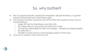 So, why bother?
● We’ve opportunistically created the integration despite limitations, to gather
interest and provide even that limited value
● The long-term solution would be new API for Flink that would not have any of
those limitations
○ Single API that for DataStream and SQL APIs
○ Not depending on any particular execution mode
○ Connectors responsible for their own lineage - testable and dependable!
○ No reflection :)
○ Possible to have Column-Level Lineage support in the future
● And we’ve waited in that state for a bit
 