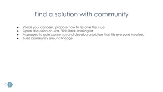 Find a solution with community
● Voice your concern, propose how to resolve the issue
● Open discussion on Jira, Flink Slack, mailing list
● Managed to gain consensus and develop a solution that fits everyone involved
● Build community around lineage
 