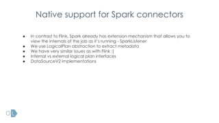 Native support for Spark connectors
● In contrast to Flink, Spark already has extension mechanism that allows you to
view the internals of the job as it’s running - SparkListener
● We use LogicalPlan abstraction to extract metadata
● We have very similar issues as with Flink :)
● Internal vs external logical plan interfaces
● DataSourceV2 implementations
 