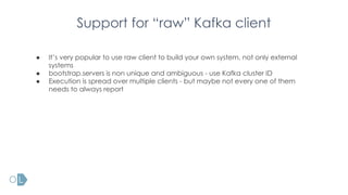 Support for “raw” Kafka client
● It’s very popular to use raw client to build your own system, not only external
systems
● bootstrap.servers is non unique and ambiguous - use Kafka cluster ID
● Execution is spread over multiple clients - but maybe not every one of them
needs to always report
 