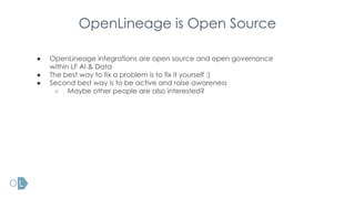 OpenLineage is Open Source
● OpenLineage integrations are open source and open governance
within LF AI & Data
● The best way to fix a problem is to fix it yourself :)
● Second best way is to be active and raise awareness
○ Maybe other people are also interested?
 