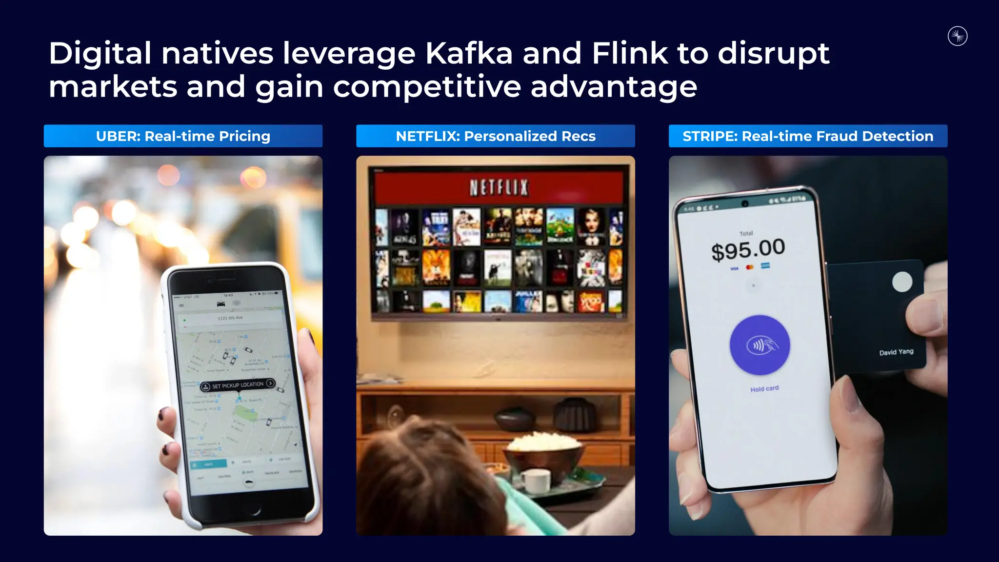 Digital natives leverage Kafka and Flink to disrupt markets and gain competitive advantage UBER: Real-time Pricing NETFLIX: Personalized Recs STRIPE: Real-time Fraud Detection 