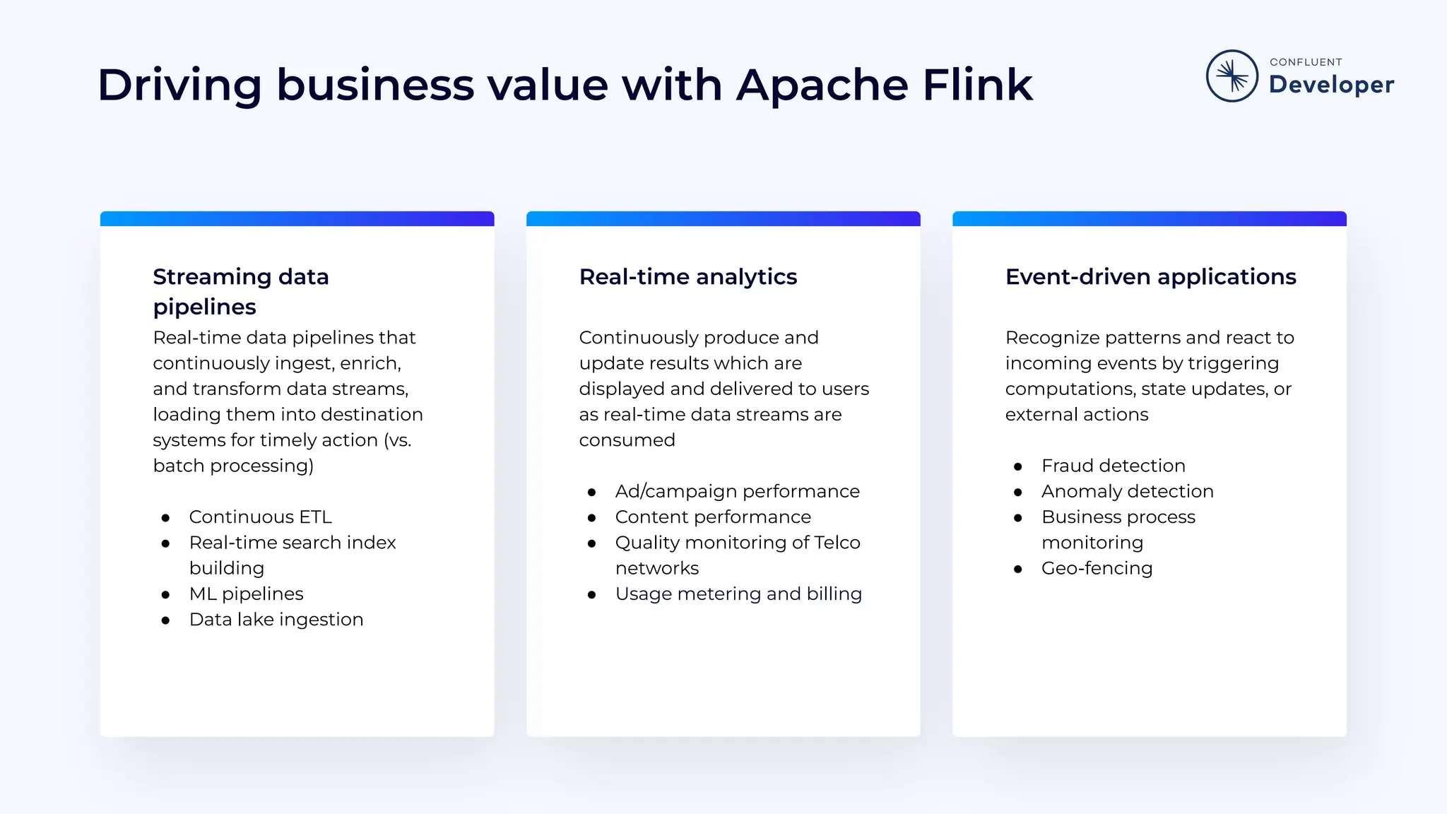 Driving business value with Apache Flink Real-time analytics Event-driven applications Streaming data pipelines Continuously produce and update results which are displayed and delivered to users as real-time data streams are consumed ● Ad/campaign performance ● Content performance ● Quality monitoring of Telco networks ● Usage metering and billing Recognize patterns and react to incoming events by triggering computations, state updates, or external actions ● Fraud detection ● Anomaly detection ● Business process monitoring ● Geo-fencing Real-time data pipelines that continuously ingest, enrich, and transform data streams, loading them into destination systems for timely action (vs. batch processing) ● Continuous ETL ● Real-time search index building ● ML pipelines ● Data lake ingestion 