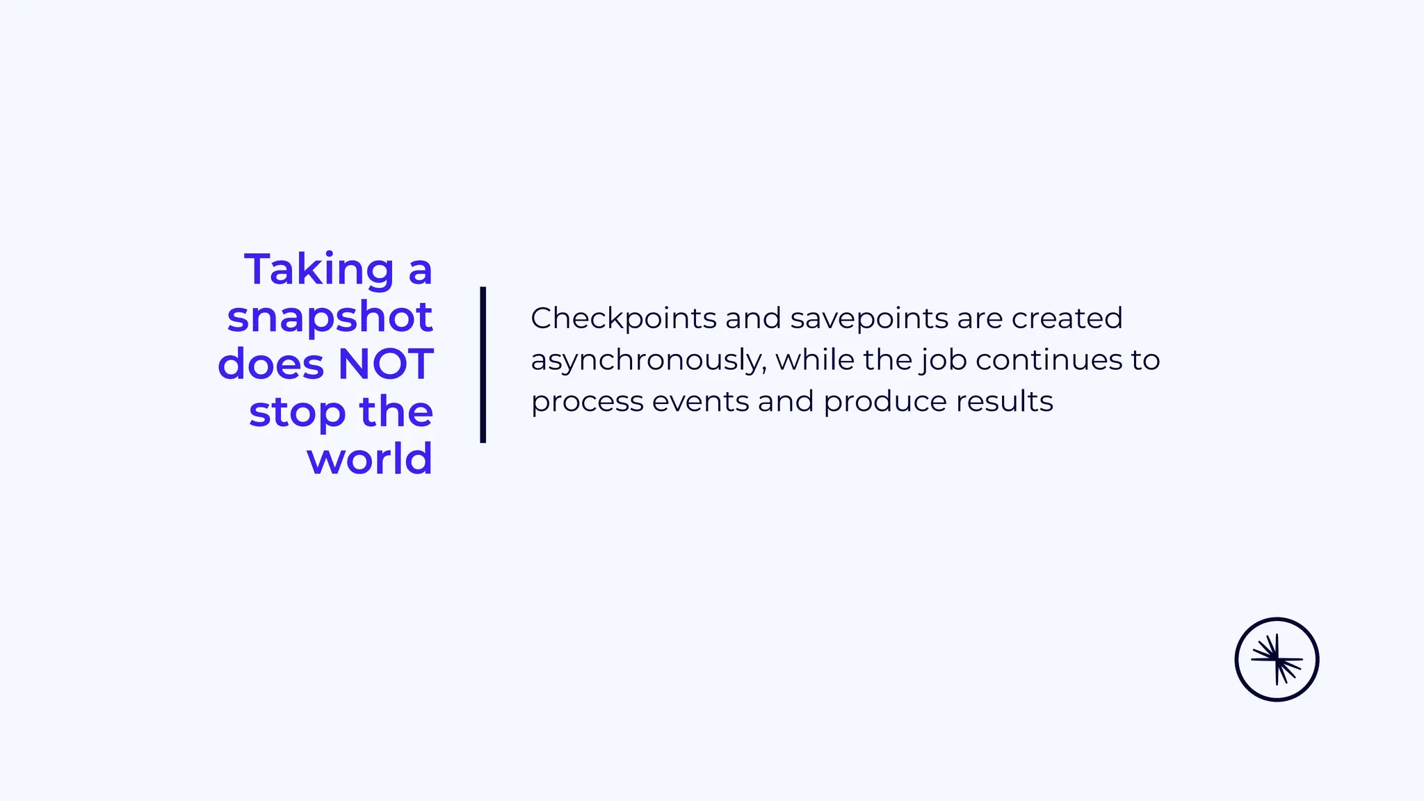 Taking a snapshot does NOT stop the world Checkpoints and savepoints are created asynchronously, while the job continues to process events and produce results 
