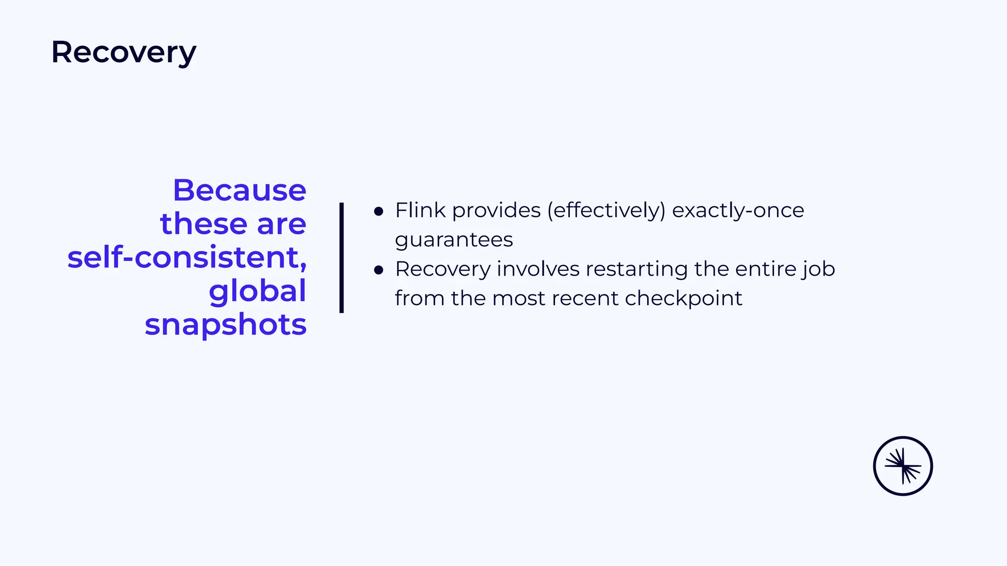 Because these are self-consistent, global snapshots ● Flink provides (effectively) exactly-once guarantees ● Recovery involves restarting the entire job from the most recent checkpoint Recovery 