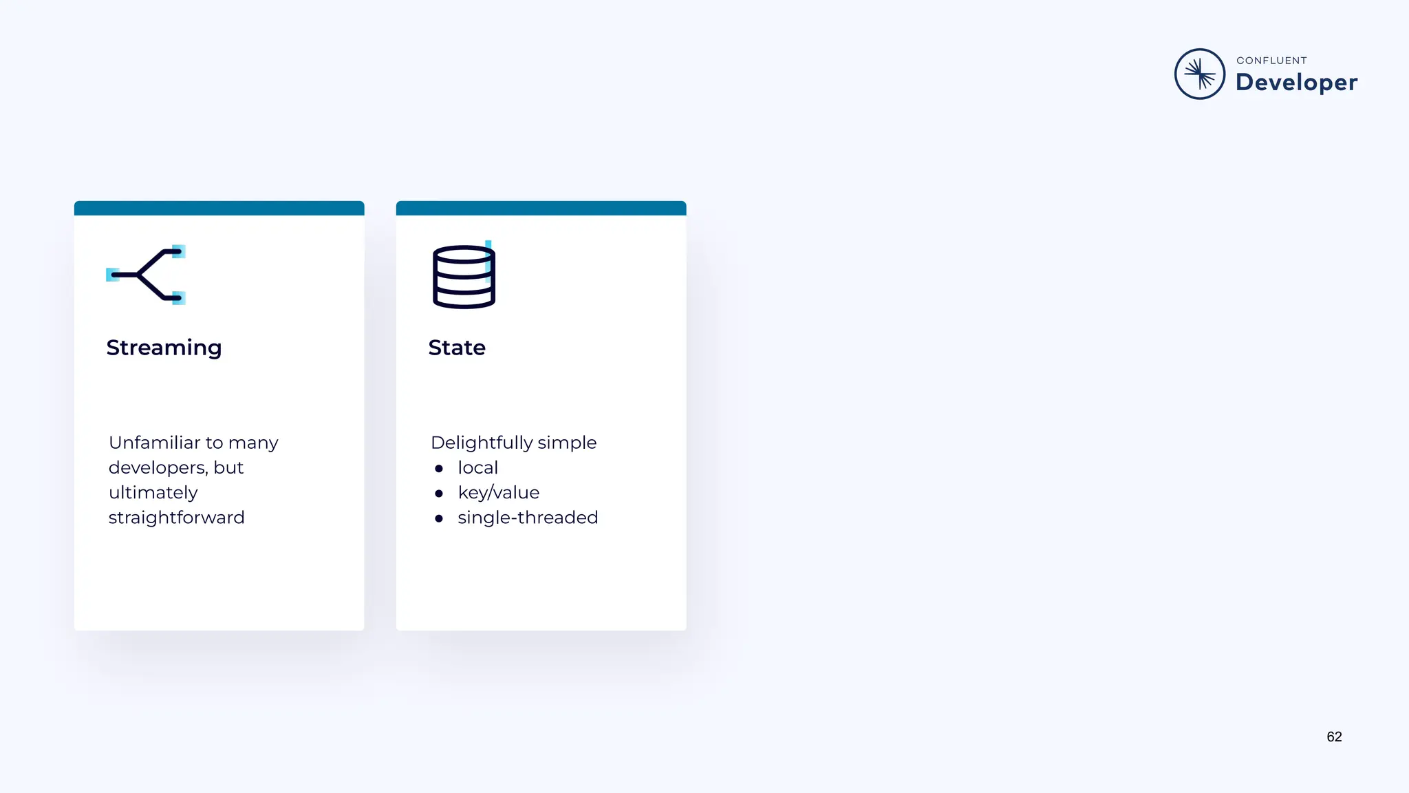 62 Streaming Unfamiliar to many developers, but ultimately straightforward Delightfully simple ● local ● key/value ● single-threaded State 