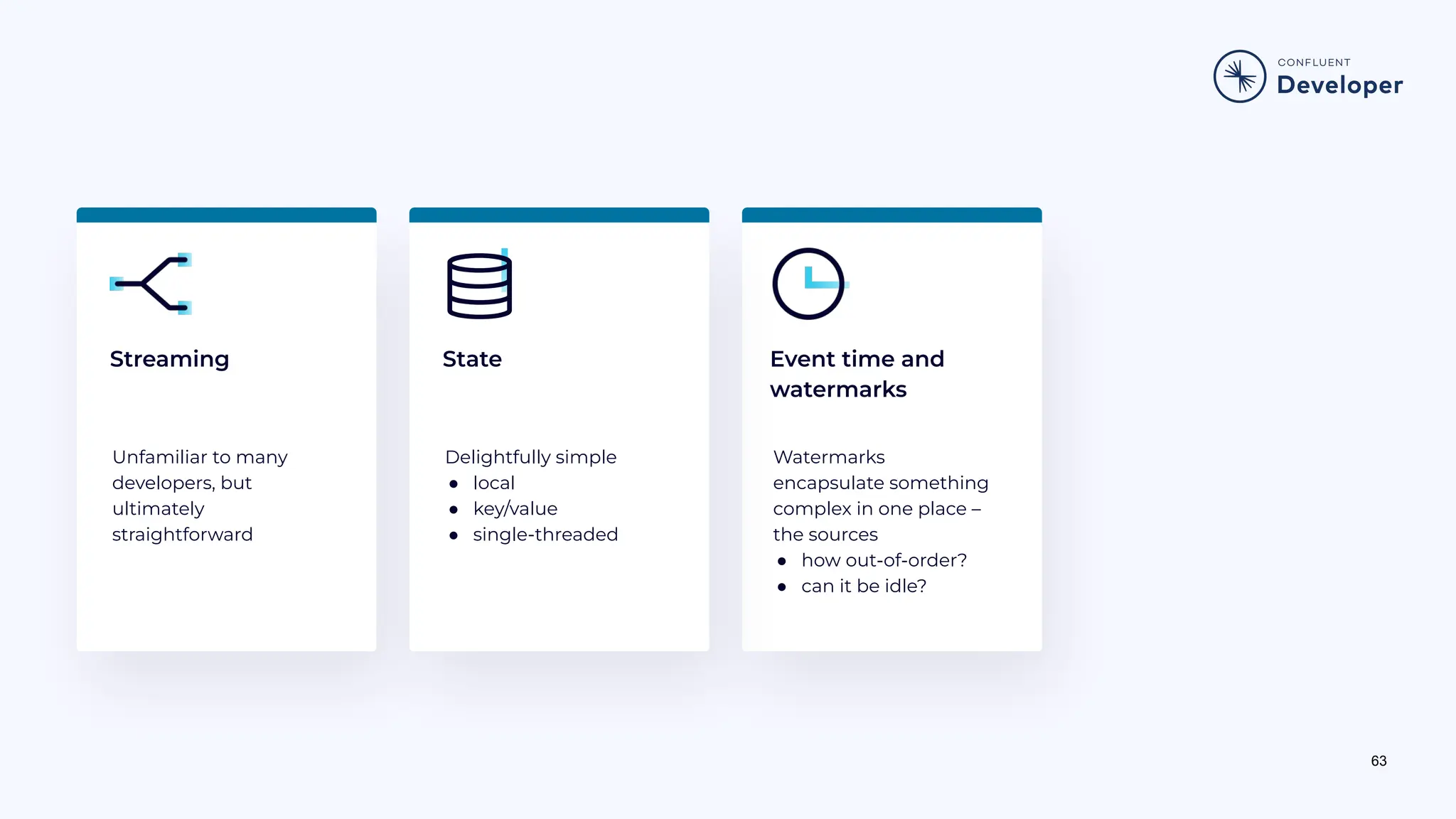 63 Streaming Unfamiliar to many developers, but ultimately straightforward Watermarks encapsulate something complex in one place – the sources ● how out-of-order? ● can it be idle? Delightfully simple ● local ● key/value ● single-threaded State Event time and watermarks 