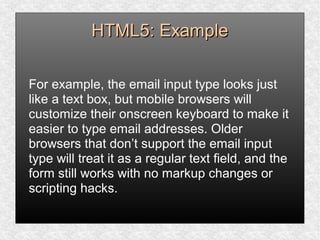 HTML5: ExampleHTML5: Example
For example, the email input type looks just
like a text box, but mobile browsers will
customize their onscreen keyboard to make it
easier to type email addresses. Older
browsers that don’t support the email input
type will treat it as a regular text field, and the
form still works with no markup changes or
scripting hacks.
 