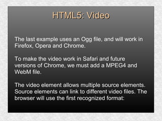 HTML5: VideoHTML5: Video
The last example uses an Ogg file, and will work in
Firefox, Opera and Chrome.
To make the video work in Safari and future
versions of Chrome, we must add a MPEG4 and
WebM file.
The video element allows multiple source elements.
Source elements can link to different video files. The
browser will use the first recognized format:
 