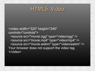 HTML5: VideoHTML5: Video
<video width="320" height="240"
controls="controls">
<source src="movie.ogg" type="video/ogg" />
<source src="movie.mp4" type="video/mp4" />
<source src="movie.webm" type="video/webm" />
Your browser does not support the video tag.
</video>
 