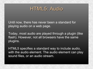 HTML5: AudioHTML5: Audio
Until now, there has never been a standard for
playing audio on a web page.
Today, most audio are played through a plugin (like
flash). However, not all browsers have the same
plugins.
HTML5 specifies a standard way to include audio,
with the audio element. The audio element can play
sound files, or an audio stream.
 