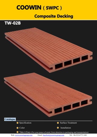 （）（）
TW-02B
Catalogue
Specification Surface Treatment
Color Installation
Take it Easy (For your peace of mind, from detection to packaging and transportation)
COOWIN（SWPC）
Composite Decking
Web: www.coowingroup.com Email: barefoot@coowin-group.com Tel: +86-532-6773 1461
 