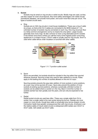 PSMZA Course Note (Chapter 1)
Ver. 1 (MSH-Jun2013): CC608 Building Services 10
ii. Socket
Sockets may be wired on ring circuits or radial circuits. Mostly rings are used, as they
use less copper for most circuit layouts, they have safety advantages over radial circuits
(sometimes debated), can provide more power, and cover more floor area per circuit. The
types of socket circuits were:
a. Ring
Sockets are on 32A ring circuits in most house installations. These use a ring of cable
(ie a loop), so that at the CU 2 cables are connected to the MCB instead of 1. An
unlimited number of sockets may be connected on each ring. One ring circuit per floor
is a fairly common arrangement, but by no means the only option. Larger houses
generally have more rings. Its also common to have a ring dedicated just for sockets
in the kitchen since that is where you will find many of the highest power consuming
appliances in a modern house. 2.5mm² cable is usually used for ring circuits. 4mm² is
used when cable will be under insulation or bunched with other cables.
b. Spurs
Spurs are permitted, but sockets should be included in the ring rather than spurred
wherever practical. Spurring is best only used for later additions to circuits. Rules
apply to the loading and number of sockets allowed on the end of a spur.
Spurring sockets prevents the easy later addition of more sockets in some positions,
as a spur may not be spurred off a spur. Spurs also prevent the addition of more
sockets at existing spurred positions, whereas a practically unlimited number of
sockets can be added where a socket is in the ring. Bear in mind the number of
sockets wanted has risen greatly over the years, and can only be expected to rise
further.
c. Radial
Radial socket circuits are used less often. These use a single cable from CU to
socket, then a single cable to the next socket along the line etc. Radials use more
copper on most circuits, though less cable on physically long narrow shaped circuits.
Connection faults have greater consequences than with ring circuits. (Confusion over
the relative safety of ring & radial circuits is widespread.)20A radials use 2.5mm² or
4mm² cable. 32A radials use 4mm² cable.
Figure 1.11: T-junction outlet socket
 