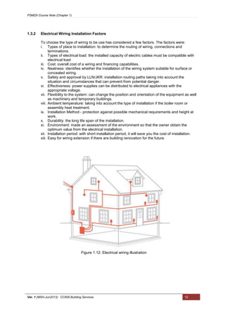 PSMZA Course Note (Chapter 1)
Ver. 1 (MSH-Jun2013): CC608 Building Services 12
1.3.2 Electrical Wiring Installation Factors
To choose the type of wiring to be use has considered a few factors. The factors were:
i. Types of place to installation: to determine the routing of wiring, connections and
terminations.
ii. Types of electrical load: the installed capacity of electric cables must be compatible with
electrical load
iii. Cost: overall cost of a wiring and financing capabilities.
iv. Neatness: identifies whether the installation of the wiring system suitable for surface or
concealed wiring.
v. Safety and approval by LLN/JKR: installation routing paths taking into account the
situation and circumstances that can prevent from potential danger.
vi. Effectiveness: power supplies can be distributed to electrical appliances with the
appropriate voltage.
vii. Flexibility to the system: can change the position and orientation of the equipment as well
as machinery and temporary buildings.
viii. Ambient temperature: taking into account the type of installation if the boiler room or
assembly heat treatment.
ix. Installation Method - protection against possible mechanical requirements and height at
work.
x. Durability: the long life span of the installation.
xi. Environment: made an assessment of the environment so that the owner obtain the
optimum value from the electrical installation.
xii. Installation period: with short installation period, it will save you the cost of installation.
xiii. Easy for wiring extension if there are building renovation for the future.
Figure 1.12: Electrical wiring illustration
 