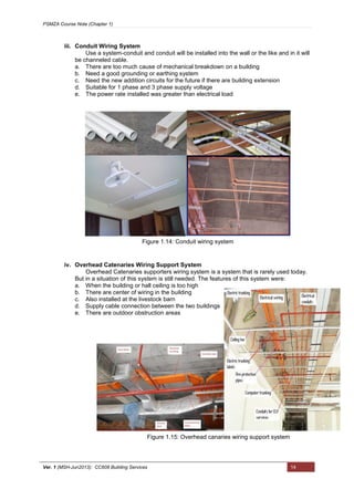 PSMZA Course Note (Chapter 1)
Ver. 1 (MSH-Jun2013): CC608 Building Services 14
iii. Conduit Wiring System
Use a system-conduit and conduit will be installed into the wall or the like and in it will
be channeled cable.
a. There are too much cause of mechanical breakdown on a building
b. Need a good grounding or earthing system
c. Need the new addition circuits for the future if there are building extension
d. Suitable for 1 phase and 3 phase supply voltage
e. The power rate installed was greater than electrical load
iv. Overhead Catenaries Wiring Support System
Overhead Catenaries supporters wiring system is a system that is rarely used today.
But in a situation of this system is still needed. The features of this system were:
a. When the building or hall ceiling is too high
b. There are center of wiring in the building
c. Also installed at the livestock barn
d. Supply cable connection between the two buildings
e. There are outdoor obstruction areas
Figure 1.14: Conduit wiring system
Figure 1.15: Overhead canaries wiring support system
 