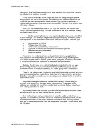 PSMZA Course Note (Chapter 1)
Ver. 1 (MSH-Jun2013): CC608 Building Services 24
interruption. Slow blow fuses are designed to allow harmless short term higher currents
but still clear on a sustained overload.
Fuses are manufactured in a wide range of current and voltage ratings to protect
wiring systems and electrical equipment. Self-resetting fuses automatically restore the
circuit after the overload has cleared; these are useful, for example, in aerospace or
nuclear applications where fuse replacement is impossible. There are three types of fuse,
refer table 1.6 below.
Most fuses are marked on the body or end caps with markings that indicate their
ratings. Surface-mount technology "chip type" fuses feature few or no markings, making
identification very difficult.
Similar appearing fuses may have significantly different properties, identified
by their markings. Fuse markings will generally convey the following information, either
explicitly as text, or else implicit with the approval agency marking for a particular type:
a. Ampere rating of the fuse
b. Voltage rating of the fuse
c. Time-current characteristic; i.e. fuse speed.
d. Approvals by national and international standards agencies
e. Manufacturer/part number/series
f. Breaking capacity
Fuses come in a vast array of sizes and styles to serve in many applications,
manufactured in standardized package layouts to make them easily interchangeable.
Fuse bodies may be made of ceramic, glass, plastic, fiberglass, molded mica laminates,
or molded compressed fiber depending on application and voltage class.
Cartridge (ferrule) fuses have a cylindrical body terminated with metal end caps.
Some cartridge fuses are manufactured with end caps of different sizes to prevent
accidental insertion of the wrong fuse rating in a holder, giving them a bottle shape.
Fuses for low voltage power circuits may have bolted blade or tag terminals which are
secured by screws to a fuse holder. Some blade-type terminals are held by spring clips.
Blade type fuses often require the use of a special purpose extractor tool to remove them
from the fuse holder.
Renewable fuses have replaceable fuse elements, allowing the fuse body and
terminals to be reused if not damaged after a fuse operation. Fuses designed for
soldering to a printed circuit board have radial or axial wire leads. Surface mount fuses
have solder pads instead of leads.
High-voltage fuses of the expulsion type have fiber or glass-reinforced plastic tubes
and an open end, and can have the fuse element replaced.
Semi-enclosed fuses are fuse wire carriers in which the fusible wire itself can be
replaced. The exact fusing current is not as well controlled as an enclosed fuse, and it is
extremely important to use the correct diameter and material when replacing the fuse
wire, and for these reasons these fuses are slowly falling from favor. Current ratings refer
tble 1.7 below.
 