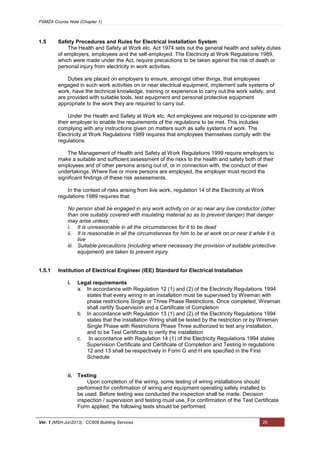 PSMZA Course Note (Chapter 1)
Ver. 1 (MSH-Jun2013): CC608 Building Services 29
1.5 Safety Procedures and Rules for Electrical Installation System
The Health and Safety at Work etc. Act 1974 sets out the general health and safety duties
of employers, employees and the self-employed. The Electricity at Work Regulations 1989,
which were made under the Act, require precautions to be taken against the risk of death or
personal injury from electricity in work activities.
Duties are placed on employers to ensure, amongst other things, that employees
engaged in such work activities on or near electrical equipment, implement safe systems of
work, have the technical knowledge, training or experience to carry out the work safely, and
are provided with suitable tools, test equipment and personal protective equipment
appropriate to the work they are required to carry out.
Under the Health and Safety at Work etc. Act employees are required to co-operate with
their employer to enable the requirements of the regulations to be met. This includes
complying with any instructions given on matters such as safe systems of work. The
Electricity at Work Regulations 1989 requires that employees themselves comply with the
regulations.
The Management of Health and Safety at Work Regulations 1999 require employers to
make a suitable and sufficient assessment of the risks to the health and safety both of their
employees and of other persons arising out of, or in connection with, the conduct of their
undertakings. Where five or more persons are employed, the employer must record the
significant findings of these risk assessments.
In the context of risks arising from live work, regulation 14 of the Electricity at Work
regulations 1989 requires that:
No person shall be engaged in any work activity on or so near any live conductor (other
than one suitably covered with insulating material so as to prevent danger) that danger
may arise unless;
i. It is unreasonable in all the circumstances for it to be dead
ii. It is reasonable in all the circumstances for him to be at work on or near it while it is
live
iii. Suitable precautions (including where necessary the provision of suitable protective
equipment) are taken to prevent injury
1.5.1 Institution of Electrical Engineer (IEE) Standard for Electrical Installation
i. Legal requirements
a. In accordance with Regulation 12 (1) and (2) of the Electricity Regulations 1994
states that every wiring in an installation must be supervised by Wireman with
phase restrictions Single or Three Phase Restrictions. Once completed, Wireman
shall certify Supervision and a Certificate of Completion
b. In accordance with Regulation 13 (1) and (2) of the Electricity Regulations 1994
states that the installation Wiring shall be tested by the restriction or by Wireman
Single Phase with Restrictions Phase Three authorized to test any installation,
and to be Test Certificate to verify the installation
c. In accordance with Regulation 14 (1) of the Electricity Regulations 1994 states
Supervision Certificate and Certificate of Completion and Testing in regulations
12 and 13 shall be respectively in Form G and H are specified in the First
Schedule
ii. Testing
Upon completion of the wiring, some testing of wiring installations should
performed for confirmation of wiring and equipment operating safely installed to
be used. Before testing was conducted the inspection shall be made. Decision
inspection / supervision and testing must use. For confirmation of the Test Certificate
Form applied, the following tests should be performed:
 