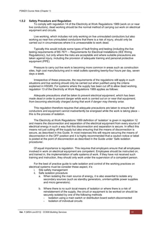 PSMZA Course Note (Chapter 1)
Ver. 1 (MSH-Jun2013): CC608 Building Services 31
1.5.2 Safety Procedure and Regulation
To comply with regulation 14 of the Electricity at Work Regulations 1989 (work on or near
live conductors), dead working should be the normal method of carrying out work on electrical
equipment and circuits.
Live working, which includes not only working on live uninsulated conductors but also
working so near live uninsulated conductors that there is a risk of injury, should only be
carried out in circumstances where it is unreasonable to work dead.
Typically this would include some types of fault finding and testing (including the live
testing requirements of BS 7671 – Requirements for Electrical Installations (IEE Wiring
Regulations)), but only where the risks are acceptable and where suitable precautions are
taken against injury, including the provision of adequate training and personal protective
equipment (PPE).
Pressure to carry out live work is becoming more common in areas such as construction
sites, high cost manufacturing and in retail outlets operating twenty-four hours per day, seven
days a week.
Irrespective of these pressures, the requirements of the regulations still apply in such
situations and live working should only be carried out when justified using the criteria
explained in HSG85. For systems where the supply has been cut off to allow dead working,
regulation 13 of the Electricity at Work Regulations 1989 applies as follows:
Adequate precautions shall be taken to prevent electrical equipment, which has been
made dead in order to prevent danger while work is carried out on or near that equipment,
from becoming electrically charged during that work if danger may thereby arise.
This regulation therefore requires that adequate precautions are taken to ensure that
conductors and equipment cannot inadvertently be energised while the work is taking place –
this is the process of isolation.
The Electricity at Work Regulations 1989 definition of ‘isolation’ is given in regulation 12
and means the disconnection and separation of the electrical equipment from every source of
electrical energy in such a way that this disconnection and separation is secure. In effect this
means not just cutting off the supply but also ensuring that the means of disconnection is
secure, as described in this Guide. In most instances this will require securing the means of
disconnection in the OFF position and it is highly recommended that a caution notice or label
is posted at the point of disconnection as described in the Guide under ‘Safe isolation
procedures’.
Of equal importance is regulation. This requires that employers ensure that all employees
involved in work on electrical equipment are competent. Employees should be instructed on,
and trained in, the implementation of safe systems of work. If they have not received such
training and instruction, they should only work under the supervision of a competent person.
For the best of practice guide to safe isolation and control of the working practices on
electrical systems must be consider these aspect, it’s:
i. Site safety management
ii. Safe isolation procedure
a. When isolating the main source of energy, it is also essential to isolate any
secondary sources (such as standby generators, uninterruptible power supplies
and micro generators).
b. Where there is no such local means of isolation or where there is a risk of
reinstatement of the supply, the circuit or equipment to be worked on should be
securely isolated by one of the following methods
- Isolation using a main switch or distribution board switch-disconnected
- Isolation of individual circuits
 