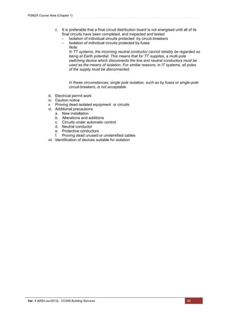 PSMZA Course Note (Chapter 1)
Ver. 1 (MSH-Jun2013): CC608 Building Services 32
c. It is preferable that a final circuit distribution board is not energised until all of its
final circuits have been completed, and inspected and tested
- Isolation of individual circuits protected by circuit-breakers
- Isolation of individual circuits protected by fuses
Note:
In TT systems, the incoming neutral conductor cannot reliably be regarded as
being at Earth potential. This means that for TT supplies, a multi-pole
switching device which disconnects the line and neutral conductors must be
used as the means of isolation. For similar reasons, in IT systems, all poles
of the supply must be disconnected.
In these circumstances, single pole isolation, such as by fuses or single-pole
circuit-breakers, is not acceptable.
iii. Electrical permit work
iv. Caution notice
v. Proving dead isolated equipment or circuits
vi. Additional precautions
a. New installation
b. Alterations and additions
c. Circuits under automatic control
d. Neutral conductor
e. Protective conductors
f. Proving dead unused or unidentified cables
vii. Identification of devices suitable for isolation
 