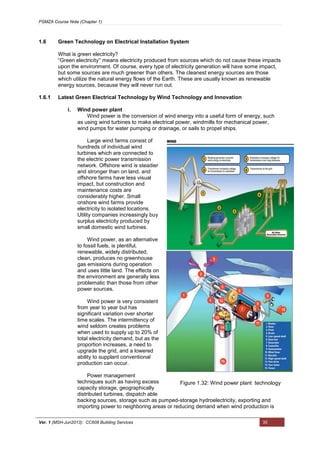 PSMZA Course Note (Chapter 1)
Ver. 1 (MSH-Jun2013): CC608 Building Services 35
1.6 Green Technology on Electrical Installation System
What is green electricity?
“Green electricity’' means electricity produced from sources which do not cause these impacts
upon the environment. Of course, every type of electricity generation will have some impact,
but some sources are much greener than others. The cleanest energy sources are those
which utilize the natural energy flows of the Earth. These are usually known as renewable
energy sources, because they will never run out.
1.6.1 Latest Green Electrical Technology by Wind Technology and Innovation
i. Wind power plant
Wind power is the conversion of wind energy into a useful form of energy, such
as using wind turbines to make electrical power, windmills for mechanical power,
wind pumps for water pumping or drainage, or sails to propel ships.
Large wind farms consist of
hundreds of individual wind
turbines which are connected to
the electric power transmission
network. Offshore wind is steadier
and stronger than on land, and
offshore farms have less visual
impact, but construction and
maintenance costs are
considerably higher. Small
onshore wind farms provide
electricity to isolated locations.
Utility companies increasingly buy
surplus electricity produced by
small domestic wind turbines.
Wind power, as an alternative
to fossil fuels, is plentiful,
renewable, widely distributed,
clean, produces no greenhouse
gas emissions during operation
and uses little land. The effects on
the environment are generally less
problematic than those from other
power sources.
Wind power is very consistent
from year to year but has
significant variation over shorter
time scales. The intermittency of
wind seldom creates problems
when used to supply up to 20% of
total electricity demand, but as the
proportion increases, a need to
upgrade the grid, and a lowered
ability to supplant conventional
production can occur.
Power management
techniques such as having excess
capacity storage, geographically
distributed turbines, dispatch able
backing sources, storage such as pumped-storage hydroelectricity, exporting and
importing power to neighboring areas or reducing demand when wind production is
Figure 1.32: Wind power plant technology
 