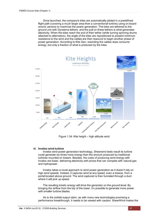 PSMZA Course Note (Chapter 1)
Ver. 1 (MSH-Jun2013): CC608 Building Services 37
Once launched, the company's kites are automatically piloted in a predefined
flight path (covering a much larger area than a conventional turbine) using on-board
avionic sensors to maximize the power generation. The kites are tethered to the
ground unit with Dyneema tethers, and the pull on these tethers is what generates
electricity. When the kites reach the end of their tether (while turning spinning drums
attached to alternators), the angle of the kites are repositioned to present minimum
resistance to the wind and the cables are then rewound to begin another phase of
power generation. According to Kite Gen, rewinding the cables does consume
energy, but only a fraction of what is produced by the kites.
iii. Invelox wind turbine
Invelox wind power generation technology, Sheerwind tests result its turbine
could generate six times more energy than the amount produced by traditional
turbines mounted on towers. Besides, the costs of producing wind energy with
Invelox are lower, delivering electricity with prices that can compete with natural gas
and hydropower.
Invelox takes a novel approach to wind power generation as it doesn’t rely on
high wind speeds. Instead, it captures wind at any speed, even a breeze, from a
portal located above ground. The wind captured is then funneled through a duct
where it will pick up speed.
The resulting kinetic energy will drive the generator on the ground level. By
bringing the airflow from the top of the tower, it’s possible to generate more power
with smaller turbine blades.
As to the sixfold output claim, as with many new technologies promising a
performance breakthrough, it needs to be viewed with caution. SheerWind makes the
Figure 1.34: Kite height – high altitude wind
 