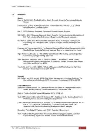 PSMZA Course Note (Chapter 1)
Ver. 1 (MSH-Jun2013): CC608 Building Services 42
1.7 Reference
Books
Egan M David (1986). The Building Fire Safety Concept. University Technology Malaysia,
Skudai.
Fullerton R. L. (1979). Building Construction in Warm Climates. Volume 1, 2, 3. Oxford
University Press, United Kingdom.
Hall F. (2000). Building Services & Equipment. Pearson Limited, England.
MS EN 81-1:2012. Malaysian Standard. Safety Rules for the Construction and Installation of
Lift- Part1: electric Lifts (first revision). Department of Standards Malaysia.
Nor Rizman (2010). Risk Assessment for Demolition Works In Malaysia. Faculy of Civil
Engineering and Earth Resources, Universiti Malaysia Pahang. Undergraduate
thesis.
Prashant A/L Tharmarajan (2007(. The Essential Aspects of Fire Safety Management In Hihg-
Rise Buildings. University Teknologi Malaysia. Degree of master science thesis.
Riger W. Haines, Douglas C. Hittle (2006). Control System for Heating, Ventilating and Air
Conditioning. Springer-Verlag, New York.
Stein, Benjamin, Reynolds, John S., Grondzik, Walter T., and Alison G. Kwok, (2006).
Mechanical and Electrical Equipment for Buildings. 10th ed. Hoboken, New Jersey:
John Wiley and Sons, Inc., 2006.
Tan, C. W. and Hiew, B.K., (2004), “Effective Management of Fire Safety in a High-Rise
Building”, Buletin Ingenieur vol. 204, 12-19.
Journals
N.H. Salleh and A.G. Ahmad. (2009). Fire Safety Management In Heritage Buildings: The
Current Scenario In Malaysia. CIPA Symposium Kyoto Japan. UIAM and USM.
Code of Practices
Approved Code Of Practice For Demolition: Health And Safety In Employment Act 1992.
Issued And Approved By The Minister Of Labour September 1994.
Code of Practice for Lift Works and Escalator Works. (2002 ed).
Code Of Practice For Demolition Of Buildings 2004. Published by the Building Department.
Printed by Taiwan Government Logistics Department.
Code Of Practice For Demolition Of Buildings (2009). Malaysia Standard Supersede Ms 282
Part 1: 1975. Technical Committee For Construction Practices Under The
Supervision Of Construction Industry Development Board, Malaysia.
Demolition Work Code Of Practice (July 2012). Australian Government.
Work Health and Safety (Demolition Work Code of Practice) Approval 2012. Australian
Capital Territory. By Dr Chris Bourke, Minister for Industrial Relations.
 
