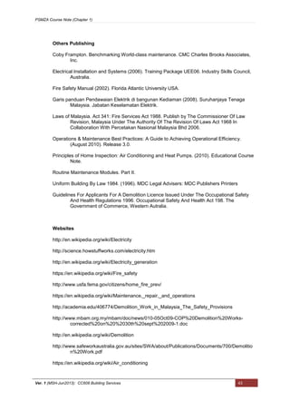 PSMZA Course Note (Chapter 1)
Ver. 1 (MSH-Jun2013): CC608 Building Services 43
Others Publishing
Coby Frampton. Benchmarking World-class maintenance. CMC Charles Brooks Associates,
Inc.
Electrical Installation and Systems (2006). Training Package UEE06. Industry Skills Council,
Australia.
Fire Safety Manual (2002). Florida Atlantic University USA.
Garis panduan Pendawaian Elektrik di bangunan Kediaman (2008). Suruhanjaya Tenaga
Malaysia. Jabatan Keselamatan Elektrik.
Laws of Malaysia. Act 341: Fire Services Act 1988. Publish by The Commissioner Of Law
Revision, Malaysia Under The Authority Of The Revision Of Laws Act 1968 In
Collaboration With Percetakan Nasional Malaysia Bhd 2006.
Operations & Maintenance Best Practices: A Guide to Achieving Operational Efficiency.
(August 2010). Release 3.0.
Principles of Home Inspection: Air Conditioning and Heat Pumps. (2010). Educational Course
Note.
Routine Maintenance Modules. Part II.
Uniform Building By Law 1984. (1996). MDC Legal Advisers: MDC Publishers Printers
Guidelines For Applicants For A Demolition Licence Issued Under The Occupational Safety
And Health Regulations 1996. Occupational Safety And Health Act 198. The
Government of Commerce, Western Autralia.
Websites
http://en.wikipedia.org/wiki/Electricity
http://science.howstuffworks.com/electricity.htm
http://en.wikipedia.org/wiki/Electricity_generation
https://en.wikipedia.org/wiki/Fire_safety
http://www.usfa.fema.gov/citizens/home_fire_prev/
https://en.wikipedia.org/wiki/Maintenance,_repair,_and_operations
http://academia.edu/406774/Demolition_Work_in_Malaysia_The_Safety_Provisions
http://www.mbam.org.my/mbam/doc/news/010-05Oct09-COP%20Demolition%20Works-
corrected%20on%20%2030th%20sept%202009-1.doc
http://en.wikipedia.org/wiki/Demolition
http://www.safeworkaustralia.gov.au/sites/SWA/about/Publications/Documents/700/Demolitio
n%20Work.pdf
https://en.wikipedia.org/wiki/Air_conditioning
 