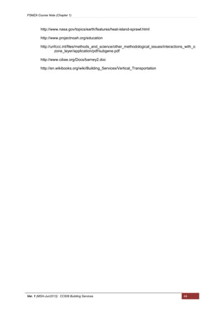 PSMZA Course Note (Chapter 1)
Ver. 1 (MSH-Jun2013): CC608 Building Services 44
http://www.nasa.gov/topics/earth/features/heat-island-sprawl.html
http://www.projectnoah.org/education
http://unfccc.int/files/methods_and_science/other_methodological_issues/interactions_with_o
zone_layer/application/pdf/subgene.pdf
http://www.cibse.org/Docs/barney2.doc
http://en.wikibooks.org/wiki/Building_Services/Vertical_Transportation
 