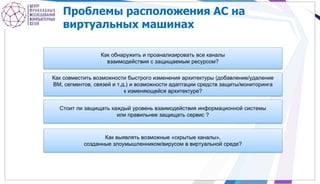Проблемы расположения АС на
виртуальных машинах
Как обнаружить и проанализировать все каналы
взаимодействия с защищаемым ресурсом?
Как совместить возможности быстрого изменения архитектуры (добавление/удаление
ВМ, сегментов, связей и т.д.) и возможности адаптации средств защиты/мониторинга
к изменяющейся архитектуре?
Стоит ли защищать каждый уровень взаимодействия информационной системы
или правильнее защищать сервис ?
Как выявлять возможные «скрытые каналы»,
созданные злоумышленником/вирусом в виртуальной среде?
 