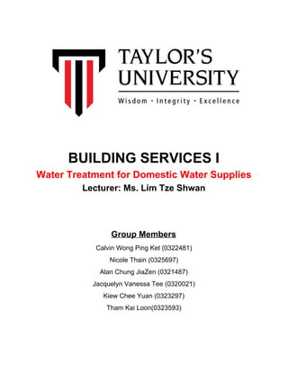 BUILDING SERVICES I
Water Treatment for Domestic Water Supplies
Lecturer: Ms. Lim Tze Shwan
Group Members
Calvin Wong Ping Ket (0322481)
Nicole Thain (0325697)
Alan Chung JiaZen (0321487)
Jacquelyn Vanessa Tee (0320021)
Kiew Chee Yuan (0323297)
Tham Kai Loon(0323593)
 