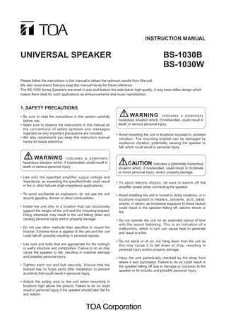 INSTRUCTION MANUAL


UNIVERSAL SPEAKER                                                                                  BS-1030B
                                                                                                   BS-1030W
Please follow the instructions in this manual to obtain the optimum results from this unit.
We also recommend that you keep this manual handy for future reference.
The BS-1030 Series Speakers are small in size and feature the wide-band, high-quality, 2-way bass-reflex design which
makes them ideal for such applications as announcements and music reproduction.



1. SAFETY PRECAUTIONS
• Be sure to read the instructions in this section carefully               WARNING Indicates a potentially
  before use.                                                       hazardous situation which, if mishandled, could result in
• Make sure to observe the instructions in this manual as           death or serious personal injury.
  the conventions of safety symbols and messages
  regarded as very important precautions are included.             • Avoid mounting the unit in locations exposed to constant
• We also recommend you keep this instruction manual                 vibration. The mounting bracket can be damaged by
  handy for future reference.                                        excessive vibration, potentially causing the speaker to
                                                                     fall, which could result in personal injury.


        WARNING Indicates a potentially
 hazardous situation which, if mishandled, could result in                 CAUTION Indicates a potentially hazardous
 death or serious personal injury.                                  situation which, if mishandled, could result in moderate
                                                                    or minor personal injury, and/or property damage.
• Use only the specified amplifier output voltage and
  impedance, as exceeding the specified limits could result        • To avoid electric shocks, be sure to switch off the
  in fire or other failures (high-impedance applications).           amplifier power when connecting the speaker.

• To avoid accidental air explosions, do not use the unit          • Avoid installing the unit in humid or dusty locations, or in
  around gasoline, thinner or other combustibles.                    locations exposed to heaters, solvents, acid, alkali,
                                                                     smoke, or steam, as excessive exposure to these factors
• Install the unit only in a location that can structurally          could result in the speaker falling off, electric shock or
  support the weight of the unit and the mounting bracket.           fire.
  Doing otherwise may result in the unit falling down and
  causing personal injury and/or property damage.                  • Do not operate the unit for an extended period of time
                                                                     with the sound distorting. This is an indication of a
• Do not use other methods than specified to mount the               malfunction, which in turn can cause heat to generate
  bracket. Extreme force is applied to the unit and the unit         and result in a fire.
  could fall off, possibly resulting in personal injuries.
                                                                   • Do not stand or sit on, nor hang down from the unit as
• Use nuts and bolts that are appropriate for the ceiling's          this may cause it to fall down or drop, resulting in
  or wall's structure and composition. Failure to do so may          personal injury and/or property damage.
  cause the speaker to fall, resulting in material damage
  and possible personal injury.                                    • Have the unit periodically checked by the shop from
                                                                     where it was purchased. Failure to do so could result in
• Tighten each nut and bolt securely. Ensure that the                the speaker falling off due to damage or corrosion to the
  bracket has no loose joints after installation to prevent          speaker or its mounts, and possible personal injury.
  accidents that could result in personal injury.

• Attach the safety wire to the unit when mounting in
  locations high above the ground. Failure to do so could
  result in personal injury if the speaker should later fall for
  any reason.
 