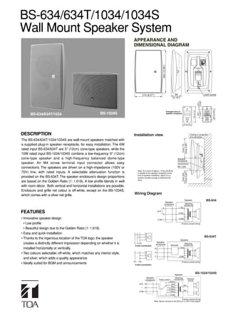 BS-634/634T/1034/1034S
Wall Mount Speaker System
                                                                            APPEARANCE AND
                                                                            DIMENSIONAL DIAGRAM




                                                                                                                 330 (12.99”)
                                                                                        210 (8.27”)                                      80                                                      Lock screw
                                                                                                                                       (3.15”)




                                                                                                                                                                                       (0.88”)
                                                                                                                                                                                       22.3




                                                                                                                                                                                                        83.5 (3.29”)
                                                                                                                                                                         120 (4.72”)
                                                                                                                                Enlarged view of




                                                                                                                                                                                       (2.63”)
                                                        BS-1034S




                                                                                                                                                                                        66.7
      BS-634/634T/1034                                                                                                          speaker receptacle




                                                                                                                                                        70 (2.76”)




DESCRIPTION                                                                 Installation view                                                                        Ceiling or projection
                                                                                                                                                                     of a structure
The BS-634/634T/1034/1034S are wall-mount speakers matched with




                                                                                                                                                      (Over 6.69”)
a supplied plug-in speaker receptacle, for easy installation. The 6W




                                                                                                                                                       Over 170
rated input BS-634/634T are 5" (12cm) cone-type speakers, while the
10W rated input BS-1034/1034S combine a low-frequency 5" (12cm)
cone-type speaker and a high-frequency balanced dome-type                                                                                     Speaker
                                                                                                                                              receptacle
speaker. An M4 screw terminal input connector allows easy                                                                                     (accessory)
connections. The speakers are driven on a high-impedance (100V or                                                                             BS-1034
                                                                                  Note: As a force of approx. 18 kg (39.68 lb)
70V) line, with rated inputs. A selectable attenuation function is



                                                                                                                                                      (Over 9.84”)
                                                                                  is applied to the speaker receptacle at the




                                                                                                                                                       Over 250
                                                                                  time of speaker installation, attach it in a
provided on the BS-634T. The speaker enclosure’s design proportions               location durable enough to withstand the
                                                                                  force.
are based on the Golden Ratio (1: 1.618). A low profile blends in well
with room décor. Both vertical and horizontal installations are possible.
Enclosure and grille net colour is off-white, except on the BS-1034S,
which comes with a silver net grille.                                        Wiring Diagram
                                                                                                                                                          Speaker                                 BS-634
                                                                                                                       Speaker
                                                                                                                      receptacle                            Matching
                                                                                                                                                          transformer
                                                                                                                 N                                1.7kΩ

FEATURES                                                                                                   HOT
                                                                                                                 R
                                                                                                                                                  3.3kΩ

• Innovative speaker design                                                                                COM C
                                                                                                                                                  COM

  • Low profile                                                                                                                                      (Factory–preset wiring)

  • Beautiful design due to the Golden Ratio (1: 1.618)
• Easy and quick installation                                                              N
                                                                                           R                                                                                                     BS-634T
• Thanks to the ingenious location of the TOA logo, the speaker                            C
                                                                                                                                                   Speaker
                                                                                                         Speaker
  creates a distinctly different impression depending on whether it is      N R COM
                                                                                                        receptacle                   Attenuator
                                                                                                                                                         Matching
                                                                                                                                                       transformer
                                                                             3-wire connection
  installed horizontally or vertically.                                                                N
                                                                                                                                                  1.7kΩ

                                                                                           N
• Two colours selectable: off-white, which matches any interior style,                     R
                                                                                                       R

                                                                                           C           C                                          COM
  and silver, which adds a quality appearance.
                                                                            HOT   COM                                                                (Factory–preset wiring)
• Ideally suited for BGM and announcements                                   2-wire connection




                                                                                                                                          Speaker
                                                                                                                                                                                  BS-1034/1034S
                                                                                            Speaker                            Matching     Network
                                                                                           receptacle       Rotary switch    transformer     cercuit
                                                                                                                         500Ω
                                                                                   HOT N                                  1kΩ
                                                                                                                                         8Ω
                                                                                                                          2kΩ
                                                                                          R
                                                                                                                        3.3kΩ
                                                                                                                                         0Ω
                                                                                   COM C                                 10kΩ
                                                                                                                                    COM

                                                                                                                                      (Factory–preset wiring)
                                                                                                      Note: Never connect to the 500 Ω in a 100 V line system.
 