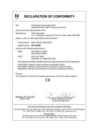 DECLARATION OF CONFORMITY
We: TOA Electronics Europe GmbH
Süderstraße 282, 20537 Hamburg, Germany
as the authorised representative of the
Manufacturer: TOA Corporation
7-2-1, Minatojima-nakamachi, Chuo-ku, Kobe, Japan 650-0046
declare, under our sole responsibility, that the product
Product Name: WALL MOUNT SPEAKER
Model Number: BS-1034EN
conforms with following specifications:
EMC: EN 61000-6-1(2007)
EN 61000-6-3(2007)
CPD: EN 54-24: 2008
Certificate no.: 0359-CPD-0102
The product herewith complies with the requirements of the EU directives:
2004/108/EC relating to electromagnetic compatibility (EMC),
89/106/EEC relating to requirements on construction products (CPD),
2002/95/EC relating to the restrictions of hazardous substances (RoHS)
Remark:
This Declaration of Conformity replaces all previous ones of the above model(s).
Hamburg, 20th
June 2011
(place, date)
The Technical Construction File (TCF) is kept at the UK office:
TOA Corporation (UK) Ltd; HQ3, Unit 2; Hook Rise South; Surbiton, Surrey KT6 7LD; United Kingdom
Tel.: +44 (0) 870 774 0987; Fax: +44 (0) 870 777 0839; URL: www.toa.co.uk
German Office:
TOA Electronics Europe GmbH, Süderstraße 282, 20537 Hamburg, Germany
Tel: +49 / (0)40 / 25 17 19-0, Fax: +49 / (0)40 / 25 17 19-98 URL: www.toa.eu
T. Sakata, Managing Director
(authorised signature)
a
 