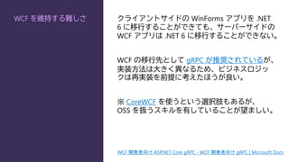 WCF を維持する難しさ クライアントサイドの WinForms アプリを .NET
6 に移行することができても、サーバーサイドの
WCF アプリは .NET 6 に移行することができない。
WCF の移行先として gRPC が推奨されているが、
実装方法は大きく異なるため、ビジネスロジッ
クは再実装を前提に考えたほうが良い。
※ CoreWCF を使うという選択肢もあるが、
OSS を扱うスキルを有していることが望ましい。
WCF 開発者向け ASP.NET Core gRPC - WCF 開発者向け gRPC | Microsoft Docs
 