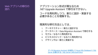 Web アプリへの移行の
流れ
アプリケーション形式が異なるため
.NET Upgrade Assistant で移行はできない。
コードを再利用しつつ、新たに設計・実装する
必要があることを理解する。
現実的な移行方法としては…
1. アーキテクチャー：新たに設計する
2. データベース：Data Migration Assistant で移行する
3. モデル：なるべく再利用する
4. ビジネスロジック：なるべく再利用する
5. デザインやUI：新たに実装する
データ Migration Assistant を使用して Azure SQL Database に SQL
Server を移行する - SQL Server | Microsoft Docs
 