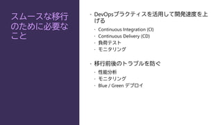 スムースな移行
のために必要な
こと
 DevOpsプラクティスを活用して開発速度を上
げる
 Continuous Integration (CI)
 Continuous Delivery (CD)
 負荷テスト
 モニタリング
 移行前後のトラブルを防ぐ
 性能分析
 モニタリング
 Blue / Green デプロイ
 