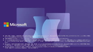 ◼ 本書に記載した情報は、本書各項目に関する発行日現在の Microsoft の見解を表明するものです。Microsoftは絶えず変化する市場に対応しなければならないため、ここに記載した情報に
対していかなる責務を負うものではなく、提示された情報の信憑性については保証できません。
◼ 本書は情報提供のみを目的としています。 Microsoft は、明示的または暗示的を問わず、本書にいかなる保証も与えるものではありません。
◼ すべての当該著作権法を遵守することはお客様の責務です。Microsoftの書面による明確な許可なく、本書の如何なる部分についても、転載や検索システムへの格納または挿入を行うこと
は、どのような形式または手段（電子的、機械的、複写、レコーディング、その他）、および目的であっても禁じられています。これらは著作権保護された権利を制限するものではあり
ません。
◼ Microsoftは、本書の内容を保護する特許、特許出願書、商標、著作権、またはその他の知的財産権を保有する場合があります。Microsoftから書面によるライセンス契約が明確に供給さ
れる場合を除いて、本書の提供はこれらの特許、商標、著作権、またはその他の知的財産へのライセンスを与えるものではありません。
◼ Microsoft, Windows, その他本文中に登場した各製品名は、Microsoft Corporation の米国およびその他の国における登録商標または商標です。
その他、記載されている会社名および製品名は、一般に各社の商標です。
 